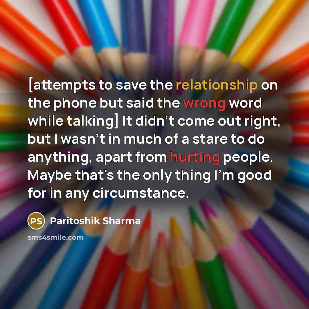 “[attempts to save the relationship on the phone but said the wrong word while talking] It didn't come out right, but I wasn't in much of a stare to do anything, apart from hurting people. Maybe that's the only thing I'm good for in any circumstance.” quote by Paritoshik Sharma