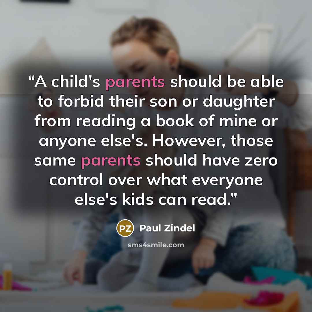 “A child's parents should be able to forbid their son or daughter from reading a book of mine or anyone else's. However, those same parents should have zero control over what everyone else's kids can read.” quote by Paul Zindel