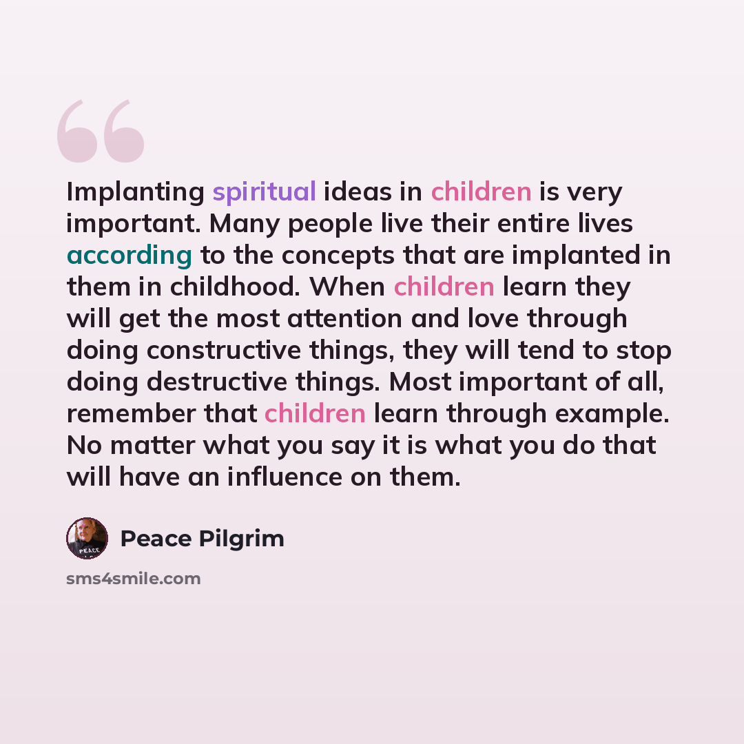 “Implanting spiritual ideas in children is very important. Many people live their entire lives according to the concepts that are implanted in them in childhood. When children learn they will get the most attention and love through doing constructive things, they will tend to stop doing destructive…” quote by Peace Pilgrim