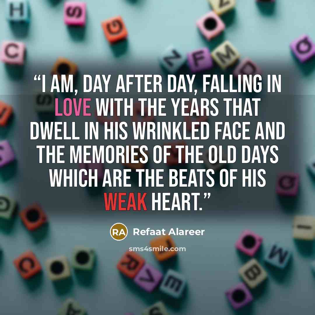 “I am, day after day, falling in love with the years that dwell in his wrinkled face and the memories of the old days which are the beats of his weak heart.” quote by Refaat Alareer