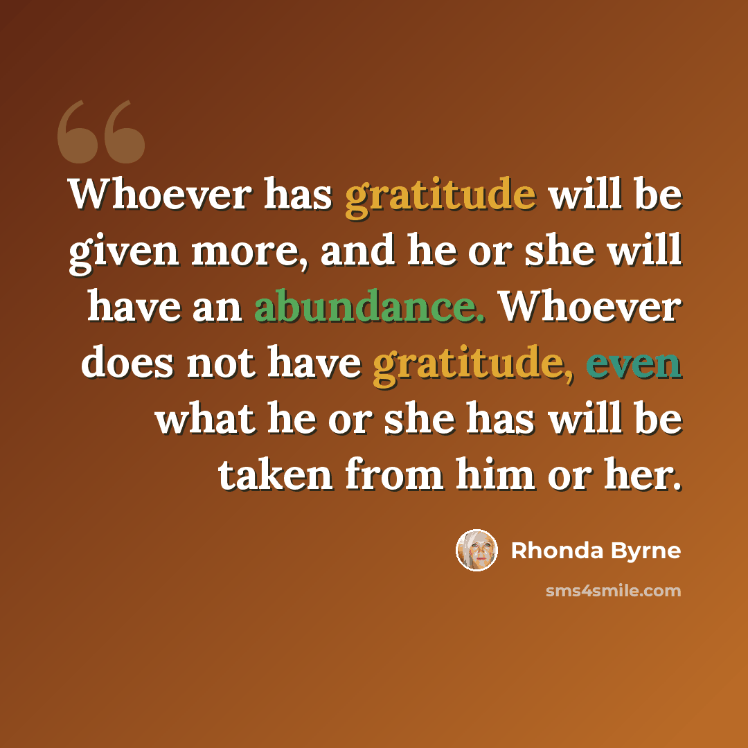 “Whoever has gratitude will be given more, and he or she will have an abundance. Whoever does not have gratitude, even what he or she has will be taken from him or her.” quote by Rhonda Byrne