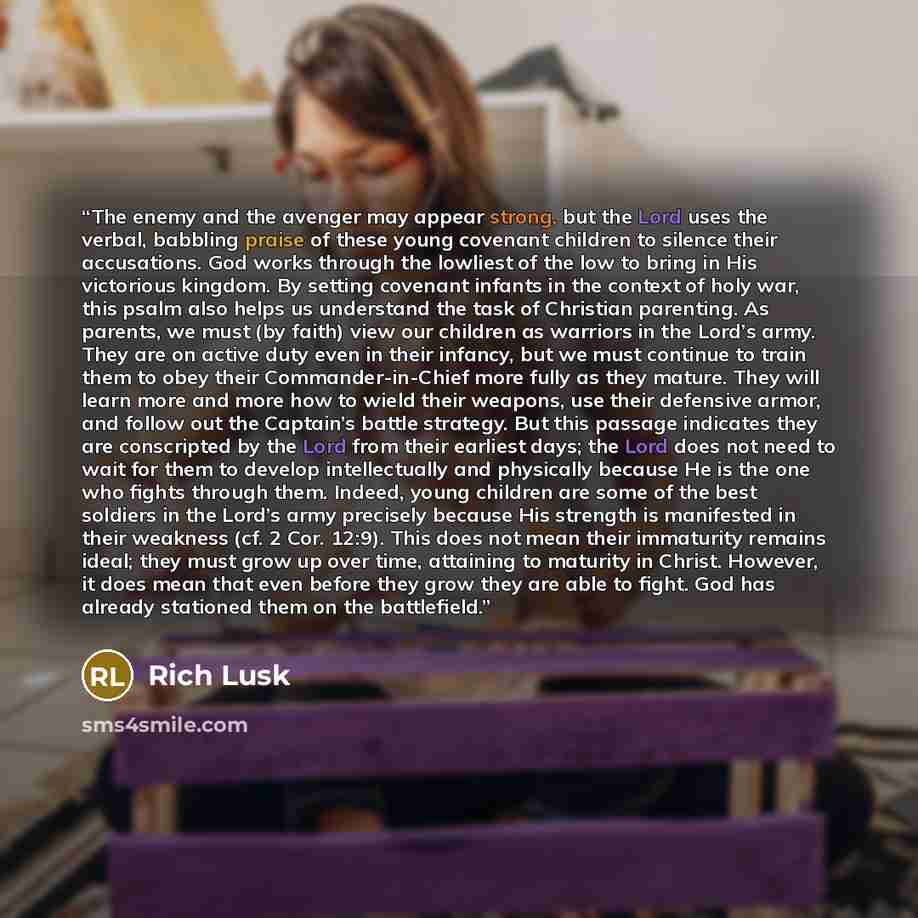 “The enemy and the avenger may appear strong, but the Lord uses the verbal, babbling praise of these young covenant children to silence their accusations. God works through the lowliest of the low to bring in His victorious kingdom. By setting covenant infants in the context of holy war, this psalm…” quote by Rich Lusk