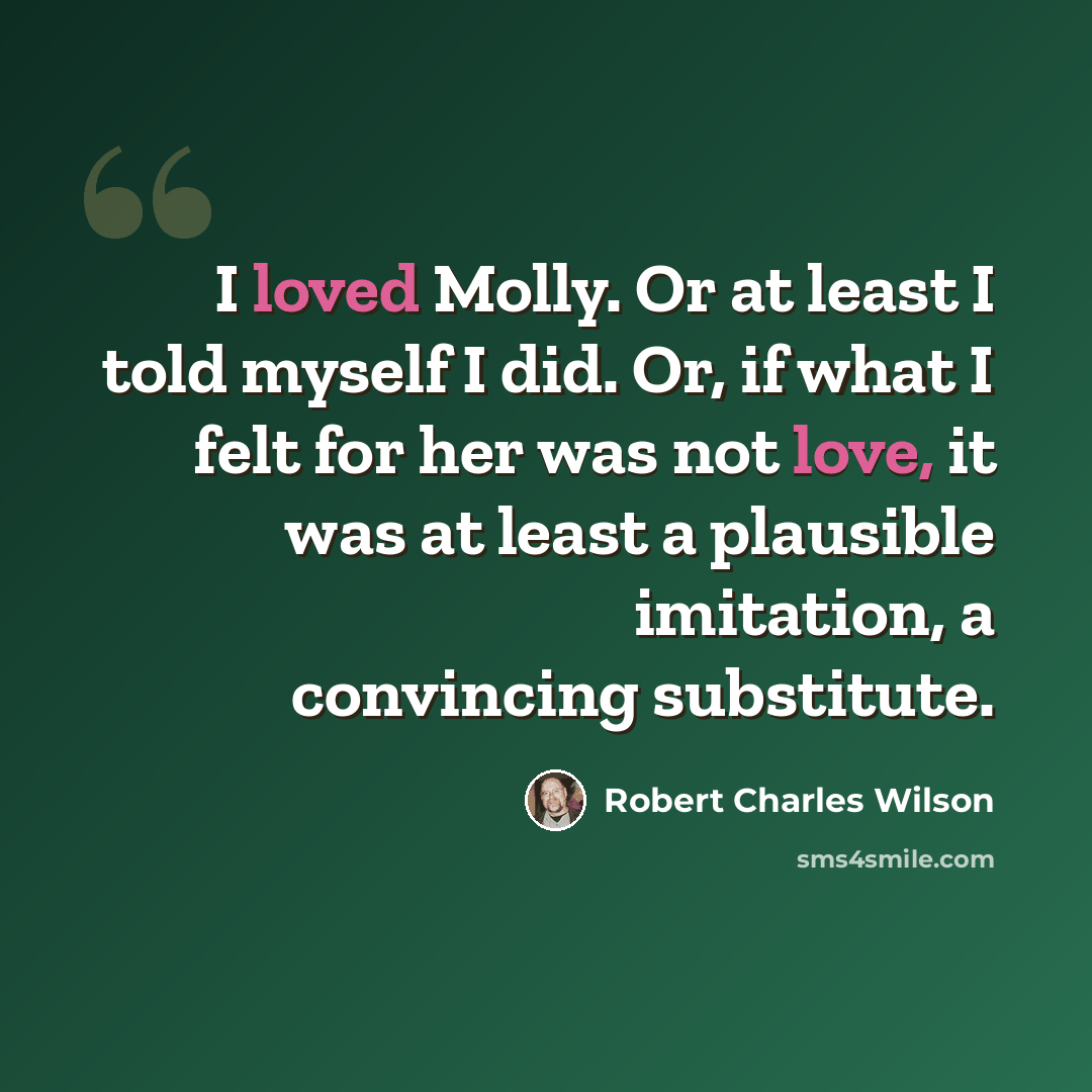 “I loved Molly. Or at least I told myself I did. Or, if what I felt for her was not love, it was at least a plausible imitation, a convincing substitute.” quote by Robert Charles Wilson