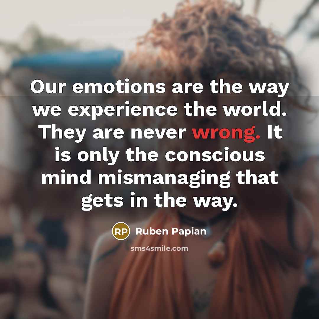 “Our emotions are the way we experience the world. They are never wrong. It is only the conscious mind mismanaging that gets in the way.” quote by Ruben Papian
