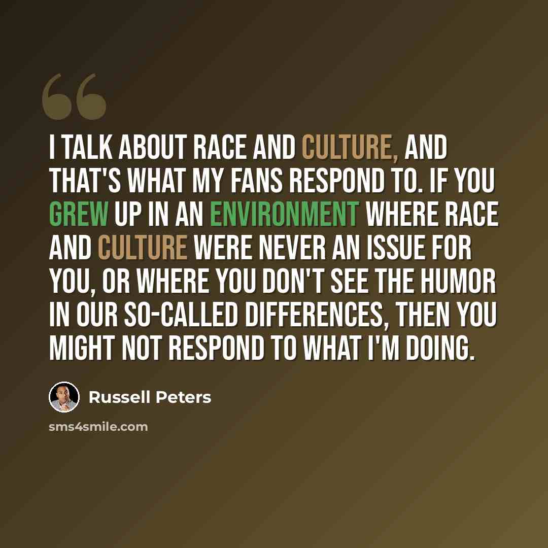 “I talk about race and culture, and that's what my fans respond to. If you grew up in an environment where race and culture were never an issue for you, or where you don't see the humor in our so-called differences, then you might not respond to what I'm doing.” quote by Russell Peters