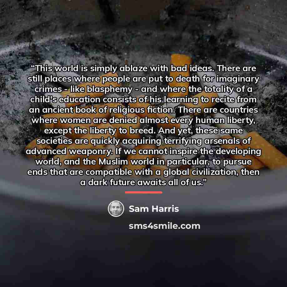 “This world is simply ablaze with bad ideas. There are still places where people are put to death for imaginary crimes - like blasphemy - and where the totality of a child's education consists of his learning to recite from an ancient book of religious fiction. There are countries where women are…” quote by Sam Harris