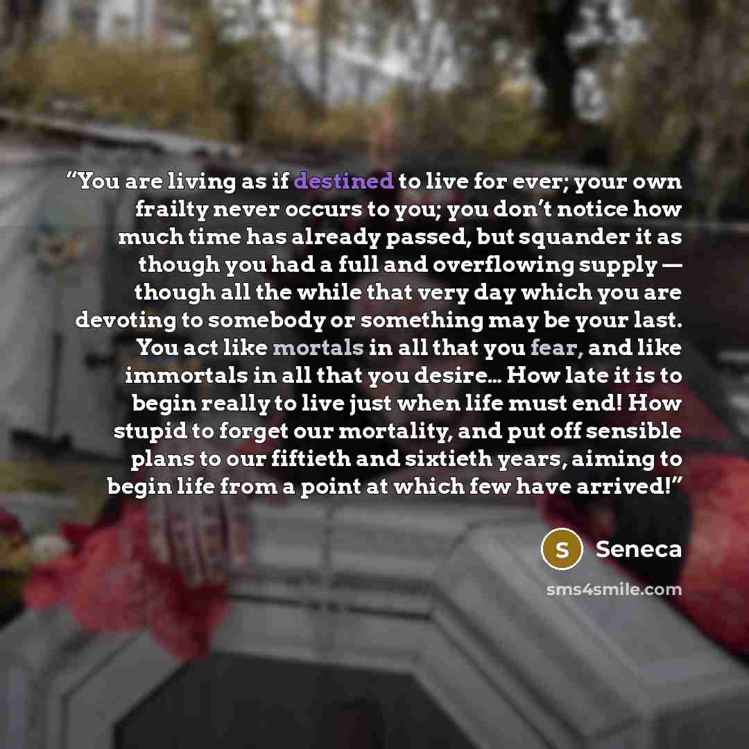 “You are living as if destined to live for ever; your own frailty never occurs to you; you don’t notice how much time has already passed, but squander it as though you had a full and overflowing supply — though all the while that very day which you are devoting to somebody or something may be your…” quote by Seneca