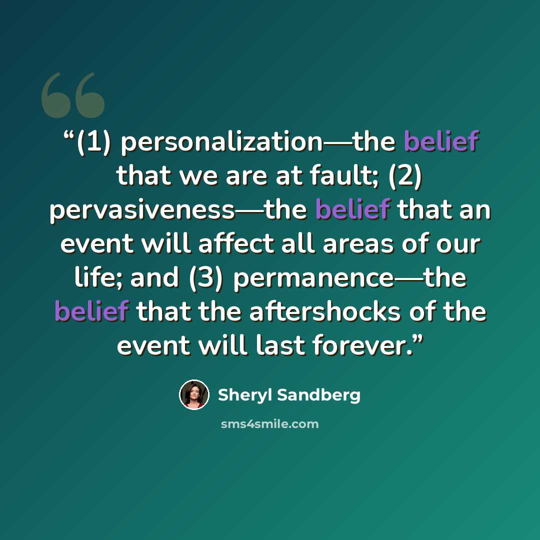 “(1) personalization—the belief that we are at fault; (2) pervasiveness—the belief that an event will affect all areas of our life; and (3) permanence—the belief that the aftershocks of the event will last forever.” quote by Sheryl Sandberg