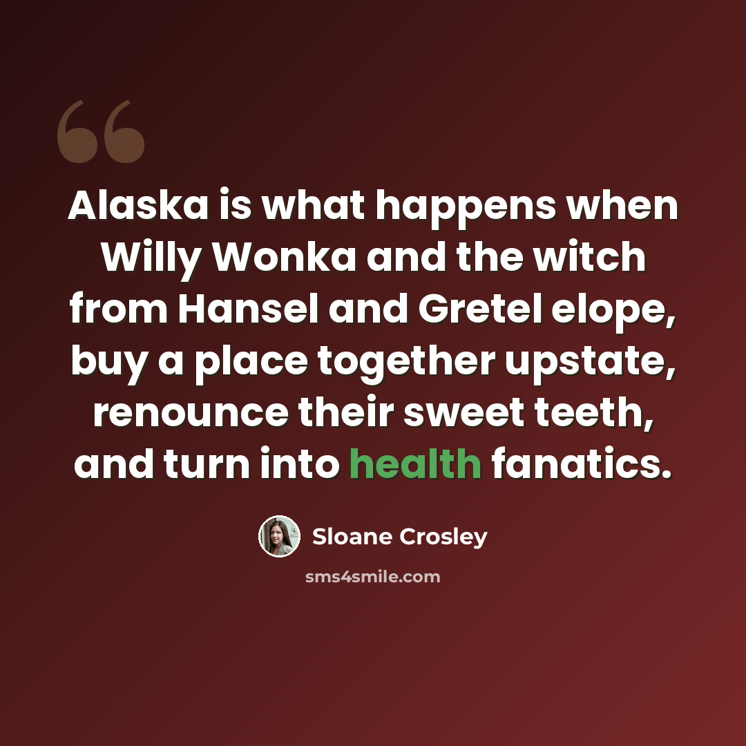 “Alaska is what happens when Willy Wonka and the witch from Hansel and Gretel elope, buy a place together upstate, renounce their sweet teeth, and turn into health fanatics.” quote by Sloane Crosley