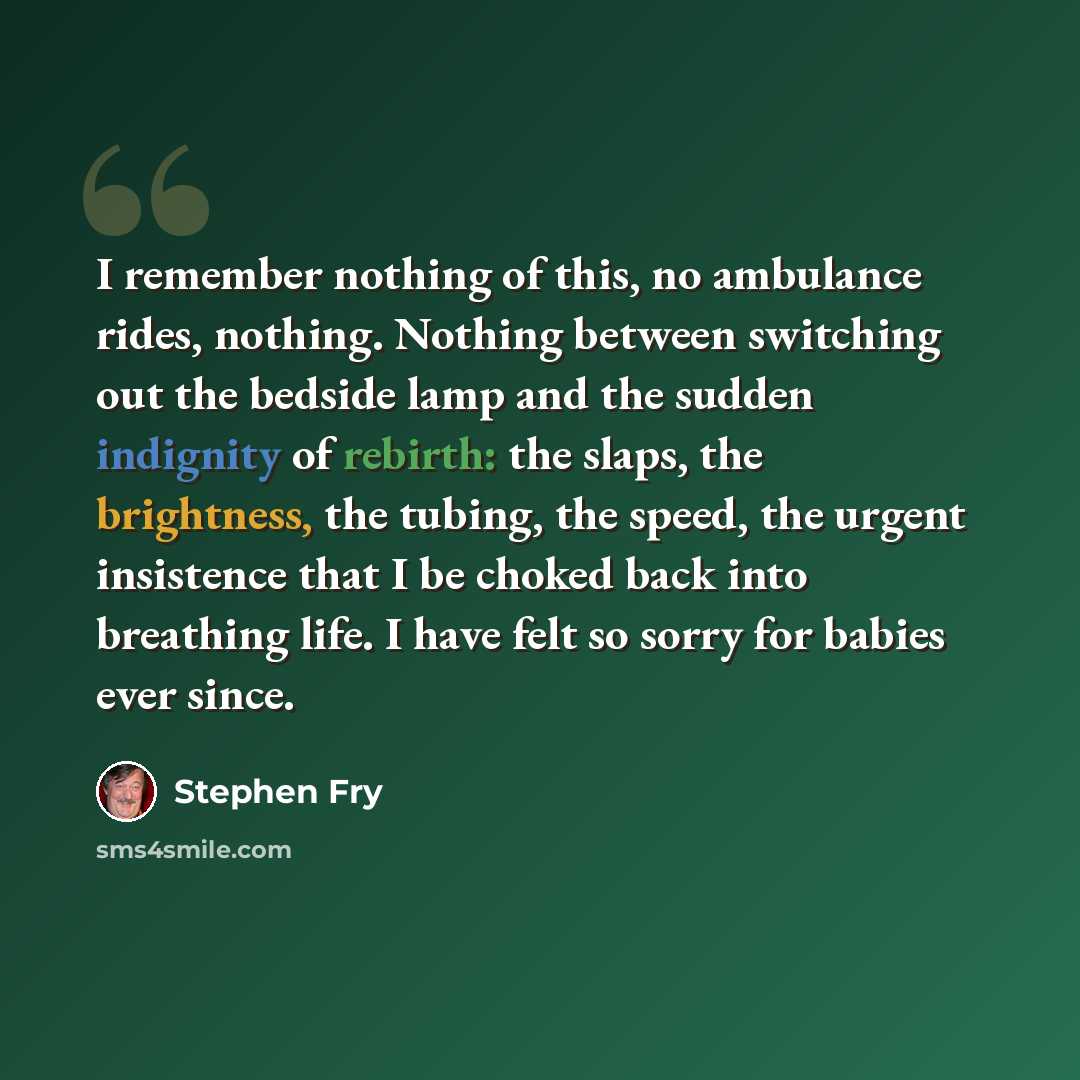 “I remember nothing of this, no ambulance rides, nothing. Nothing between switching out the bedside lamp and the sudden indignity of rebirth: the slaps, the brightness, the tubing, the speed, the urgent insistence that I be choked back into breathing life. I have felt so sorry for babies ever since.” quote by Stephen Fry