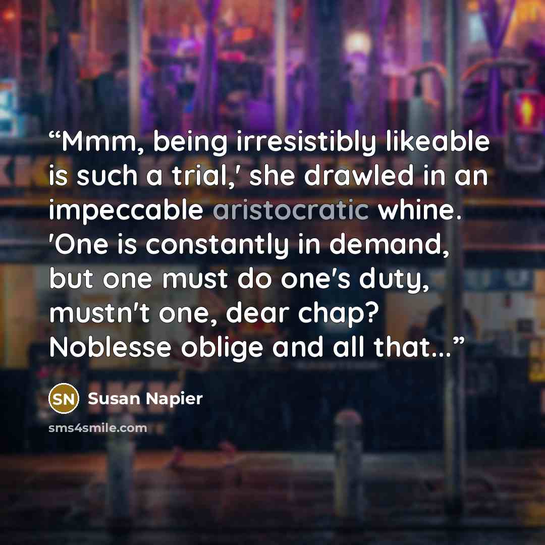 “Mmm, being irresistibly likeable is such a trial,' she drawled in an impeccable aristocratic whine. 'One is constantly in demand, but one must do one's duty, mustn't one, dear chap? Noblesse oblige and all that...” quote by Susan Napier