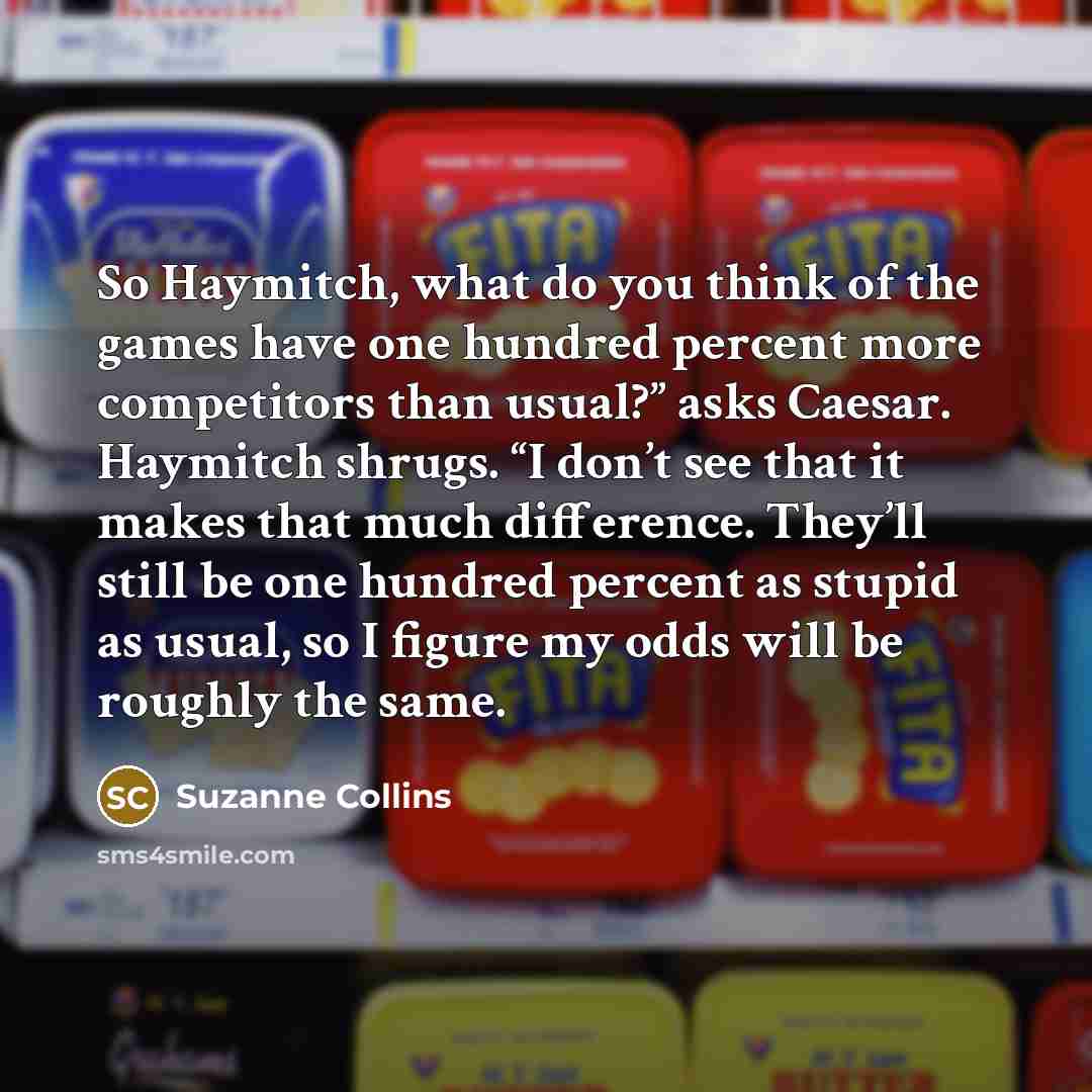 “So Haymitch, what do you think of the games have one hundred percent more competitors than usual?” asks Caesar. Haymitch shrugs. “I don’t see that it makes that much difference. They’ll still be one hundred percent as stupid as usual, so I figure my odds will be roughly the same.” quote by Suzanne Collins