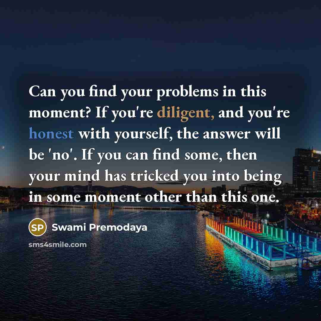 “Can you find your problems in this moment? If you're diligent, and you're honest with yourself, the answer will be 'no'. If you can find some, then your mind has tricked you into being in some moment other than this one.” quote by Swami Premodaya