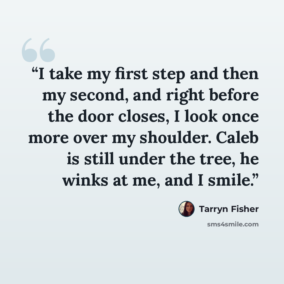 “I take my first step and then my second, and right before the door closes, I look once more over my shoulder. Caleb is still under the tree, he winks at me, and I smile.” quote by Tarryn Fisher