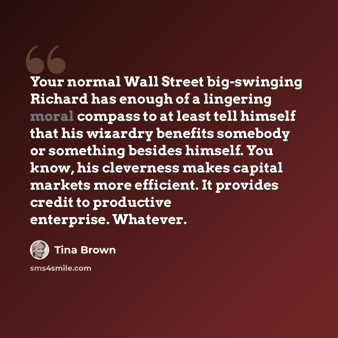 “Your normal Wall Street big-swinging Richard has enough of a lingering moral compass to at least tell himself that his wizardry benefits somebody or something besides himself. You know, his cleverness makes capital markets more efficient. It provides credit to productive enterprise. Whatever.” quote by Tina Brown