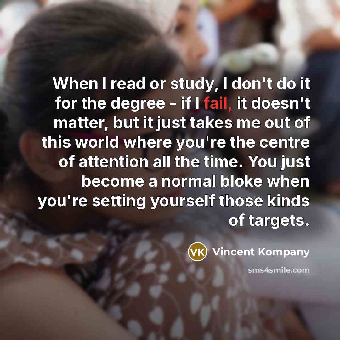 “When I read or study, I don't do it for the degree - if I fail, it doesn't matter, but it just takes me out of this world where you're the centre of attention all the time. You just become a normal bloke when you're setting yourself those kinds of targets.” quote by Vincent Kompany