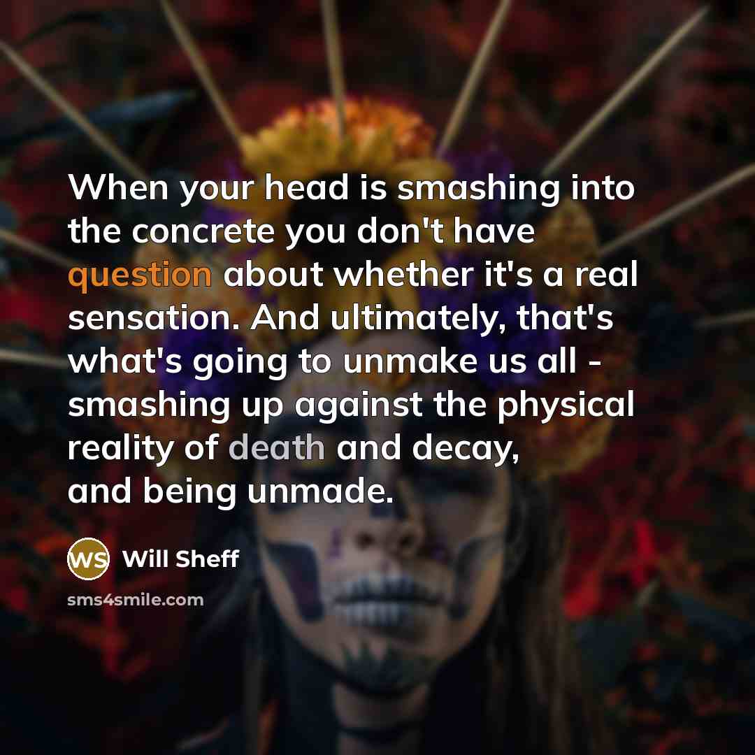“When your head is smashing into the concrete you don't have question about whether it's a real sensation. And ultimately, that's what's going to unmake us all - smashing up against the physical reality of death and decay, and being unmade.” quote by Will Sheff