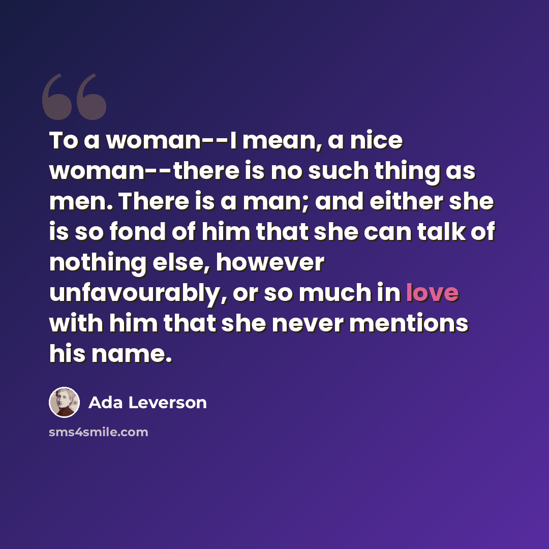“To a woman--I mean, a nice woman--there is no such thing as men. There is a man; and either she is so fond of him that she can talk of nothing else, however unfavourably, or so much in love with him that she never mentions his name.” quote by Ada Leverson
