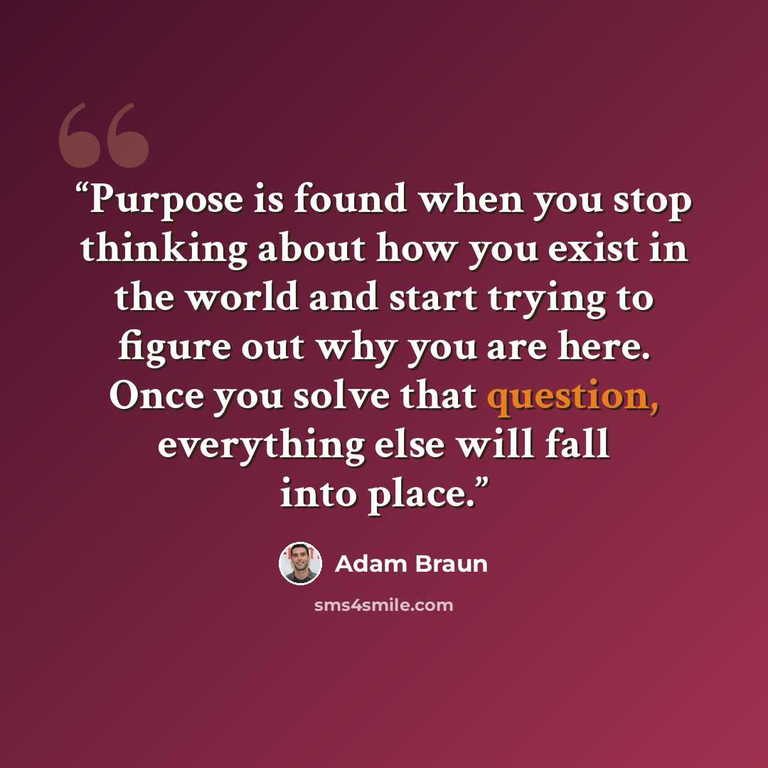“Purpose is found when you stop thinking about how you exist in the world and start trying to figure out why you are here. Once you solve that question, everything else will fall into place.” quote by Adam Braun