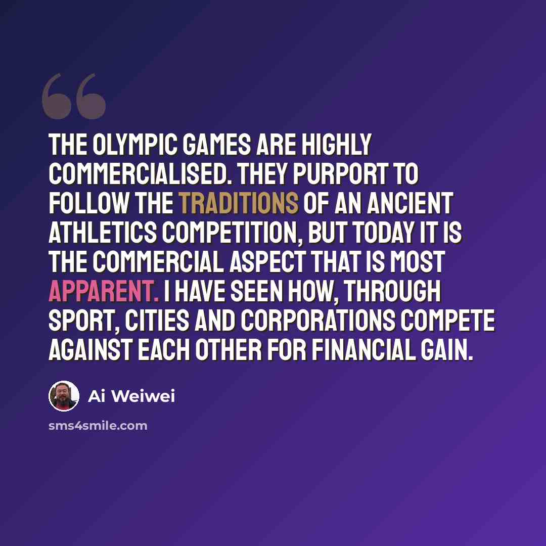 “The Olympic Games are highly commercialised. They purport to follow the traditions of an ancient athletics competition, but today it is the commercial aspect that is most apparent. I have seen how, through sport, cities and corporations compete against each other for financial gain.” quote by Ai Weiwei