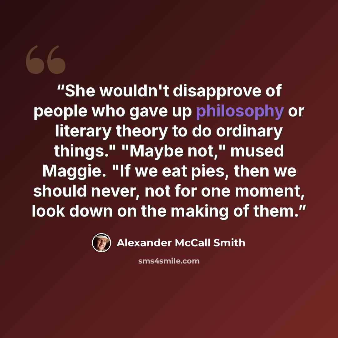 “She wouldn't disapprove of people who gave up philosophy or literary theory to do ordinary things." "Maybe not," mused Maggie. "If we eat pies, then we should never, not for one moment, look down on the making of them.” quote by Alexander McCall Smith