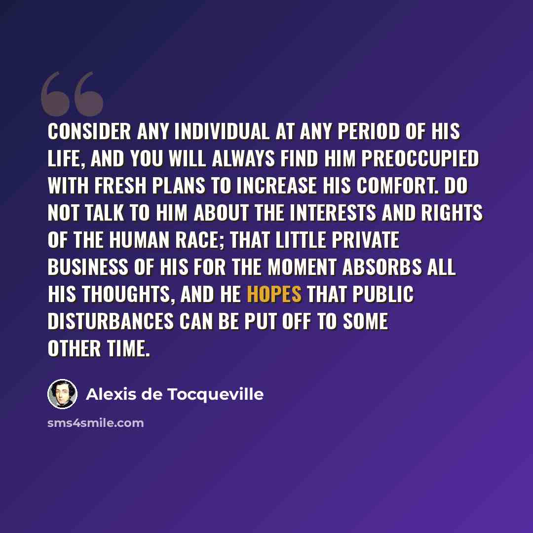 “Consider any individual at any period of his life, and you will always find him preoccupied with fresh plans to increase his comfort. Do not talk to him about the interests and rights of the human race; that little private business of his for the moment absorbs all his thoughts, and he hopes that…” quote by Alexis de Tocqueville