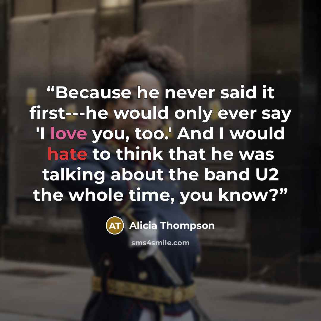 “Because he never said it first---he would only ever say 'I love you, too.' And I would hate to think that he was talking about the band U2 the whole time, you know?” quote by Alicia Thompson