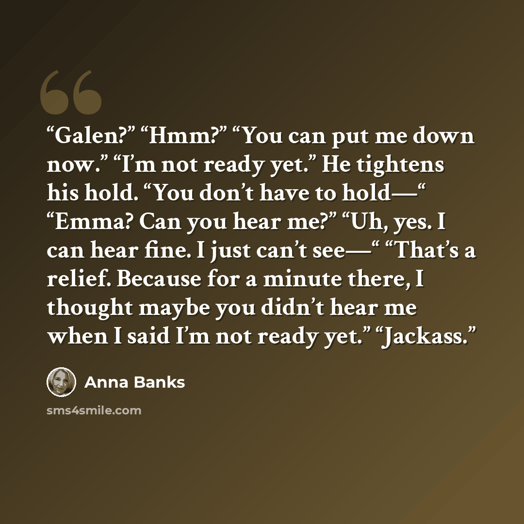 “Galen?” “Hmm?” “You can put me down now.” “I’m not ready yet.” He tightens his hold. “You don’t have to hold—“ “Emma? Can you hear me?” “Uh, yes. I can hear fine. I just can’t see—“ “That’s a relief. Because for a minute there, I thought maybe you didn’t hear me when I said I’m not ready yet.”…” quote by Anna Banks