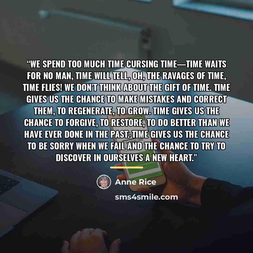 “We spend too much time cursing time—time waits for no man, time will tell, oh, the ravages of time, time flies! We don’t think about the gift of time. Time gives us the chance to make mistakes and correct them, to regenerate, to grow. Time gives us the chance to forgive, to restore, to do better…” quote by Anne Rice