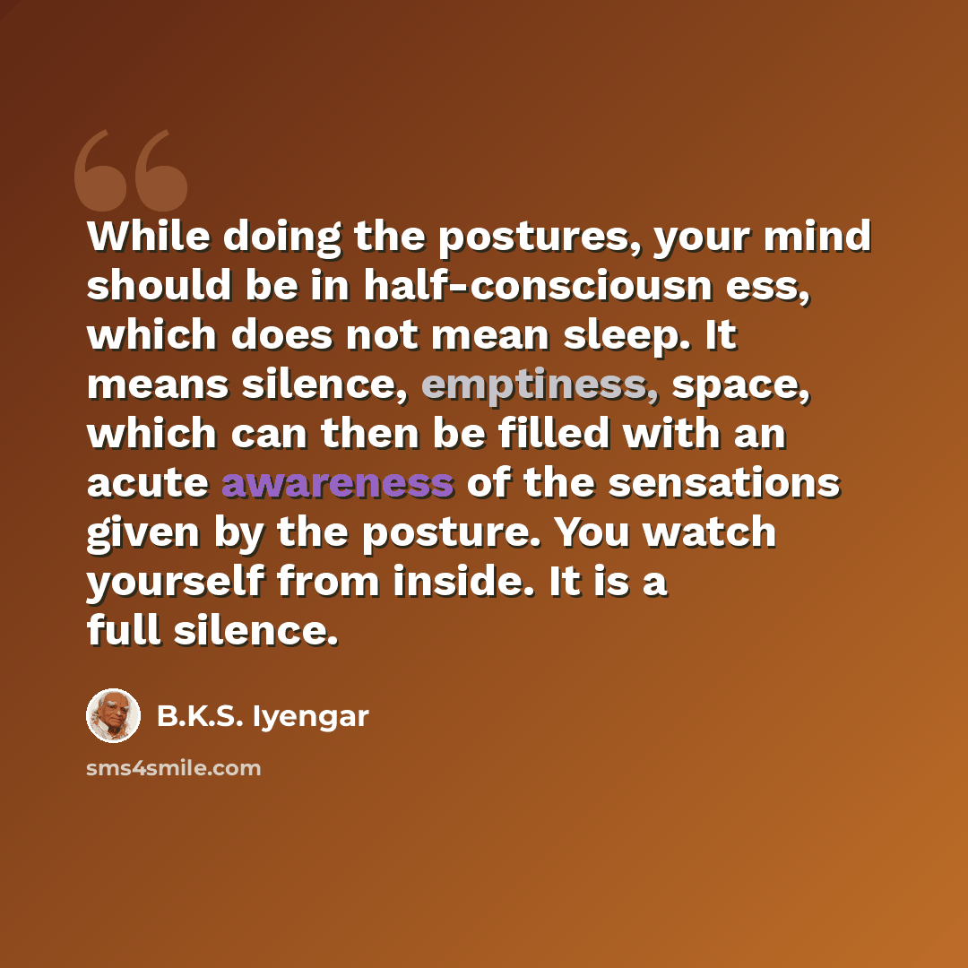 “While doing the postures, your mind should be in half-consciousn ess, which does not mean sleep. It means silence, emptiness, space, which can then be filled with an acute awareness of the sensations given by the posture. You watch yourself from inside. It is a full silence.” quote by B.K.S. Iyengar