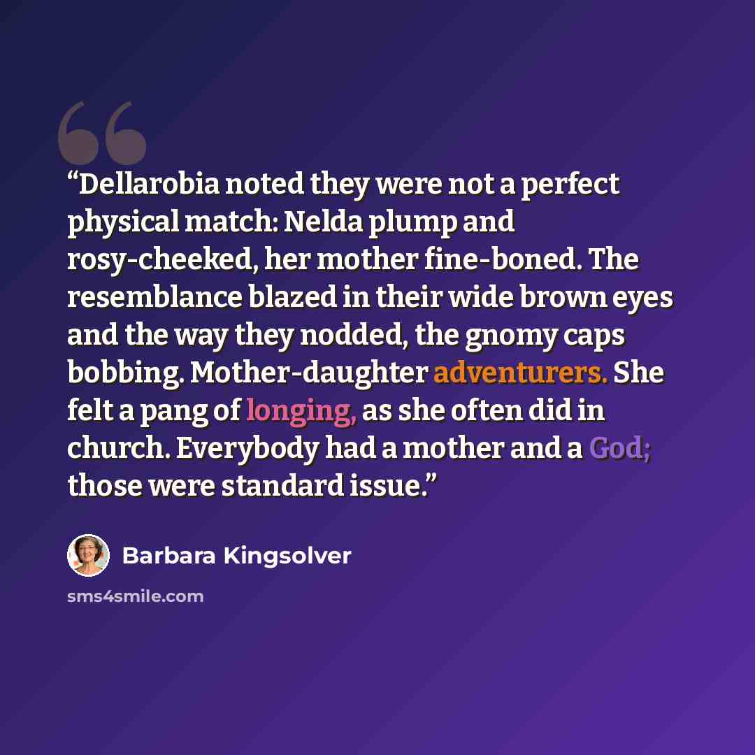 “Dellarobia noted they were not a perfect physical match: Nelda plump and rosy-cheeked, her mother fine-boned. The resemblance blazed in their wide brown eyes and the way they nodded, the gnomy caps bobbing. Mother-daughter adventurers. She felt a pang of longing, as she often did in church…” quote by Barbara Kingsolver