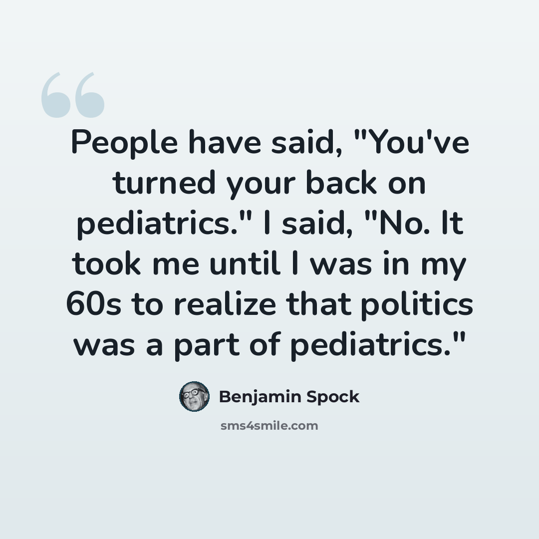 “People have said, "You've turned your back on pediatrics." I said, "No. It took me until I was in my 60s to realize that politics was a part of pediatrics."” quote by Benjamin Spock