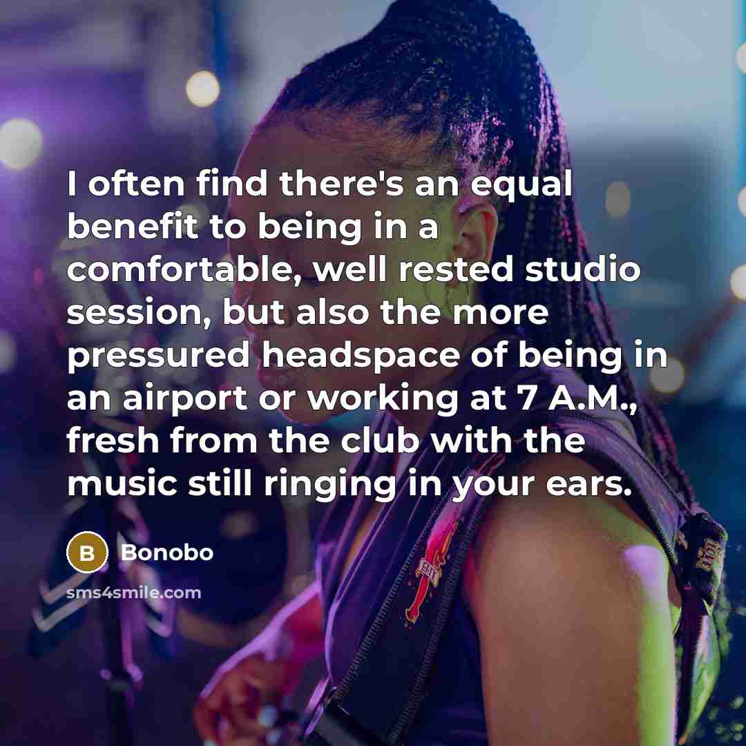 “I often find there's an equal benefit to being in a comfortable, well rested studio session, but also the more pressured headspace of being in an airport or working at 7 A.M., fresh from the club with the music still ringing in your ears.” quote by Bonobo