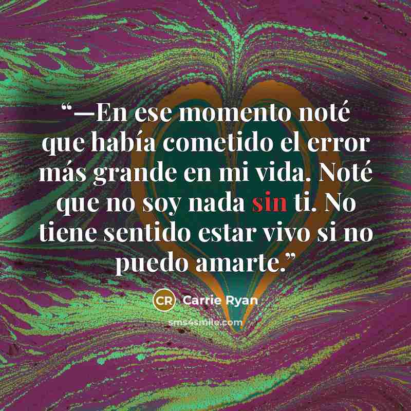 “—En ese momento noté que había cometido el error más grande en mi vida. Noté que no soy nada sin ti. No tiene sentido estar vivo si no puedo amarte.” quote by Carrie Ryan