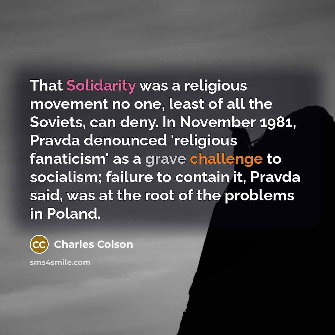 “That Solidarity was a religious movement no one, least of all the Soviets, can deny. In November 1981, Pravda denounced 'religious fanaticism' as a grave challenge to socialism; failure to contain it, Pravda said, was at the root of the problems in Poland.” quote by Charles Colson