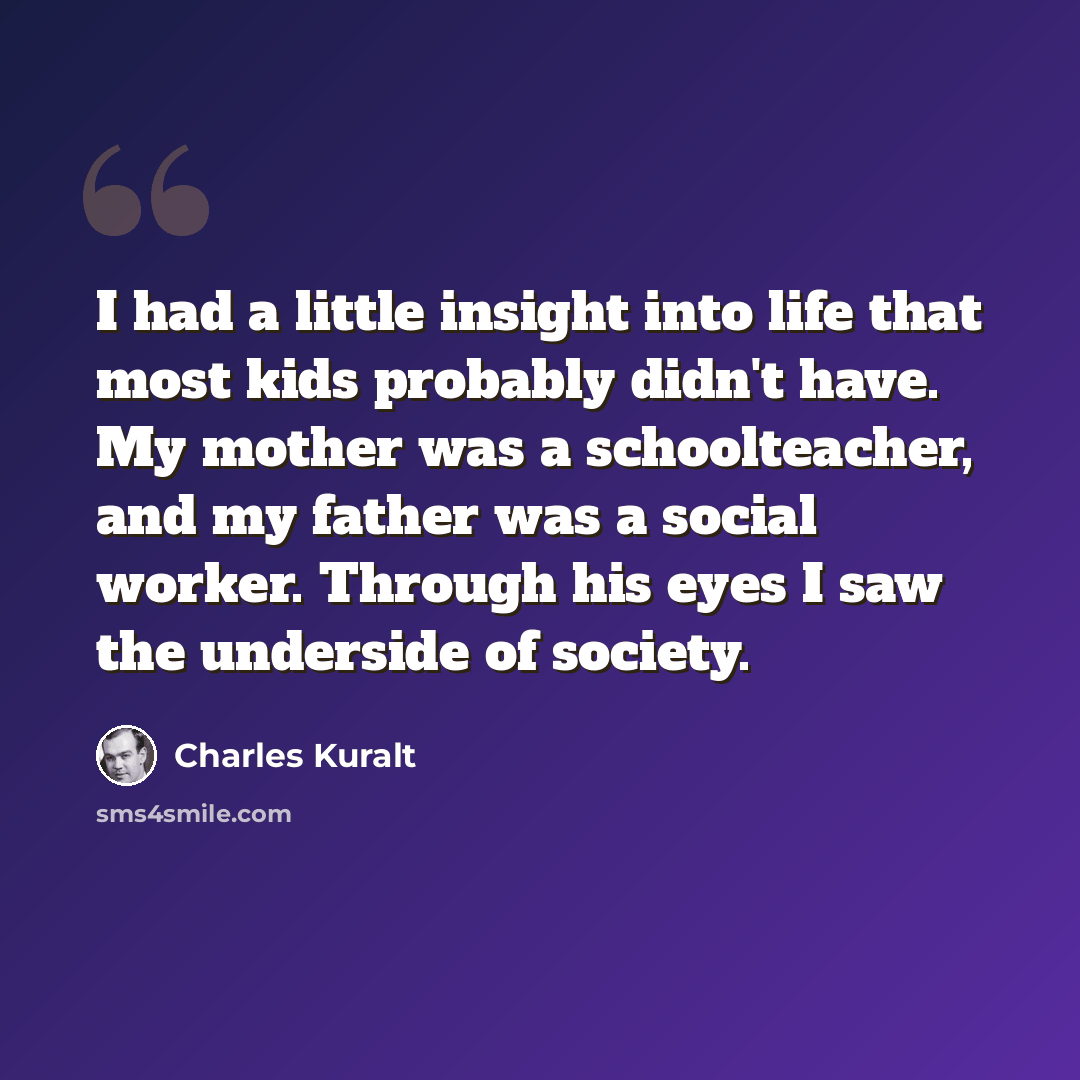 “I had a little insight into life that most kids probably didn't have. My mother was a schoolteacher, and my father was a social worker. Through his eyes I saw the underside of society.” quote by Charles Kuralt