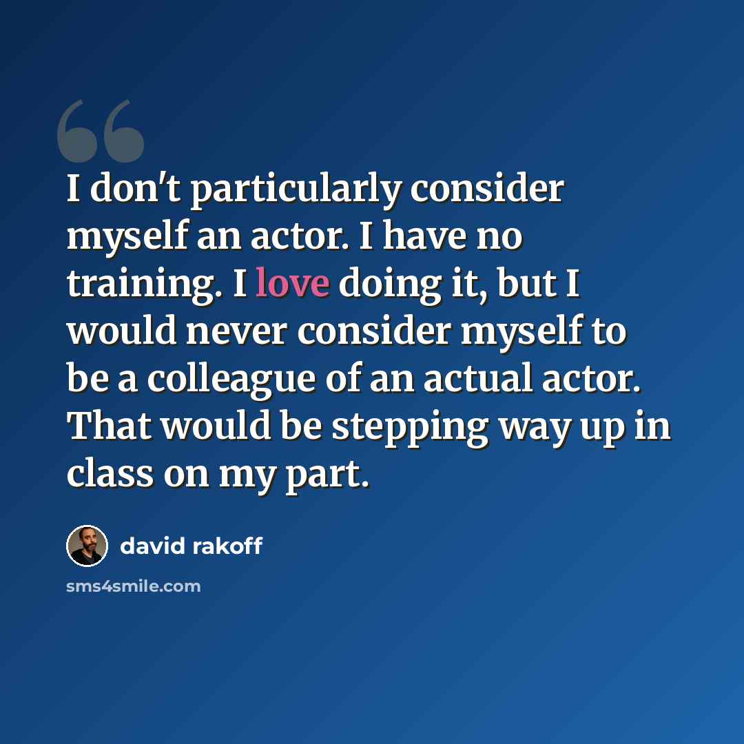 “I don't particularly consider myself an actor. I have no training. I love doing it, but I would never consider myself to be a colleague of an actual actor. That would be stepping way up in class on my part.” quote by David Rakoff