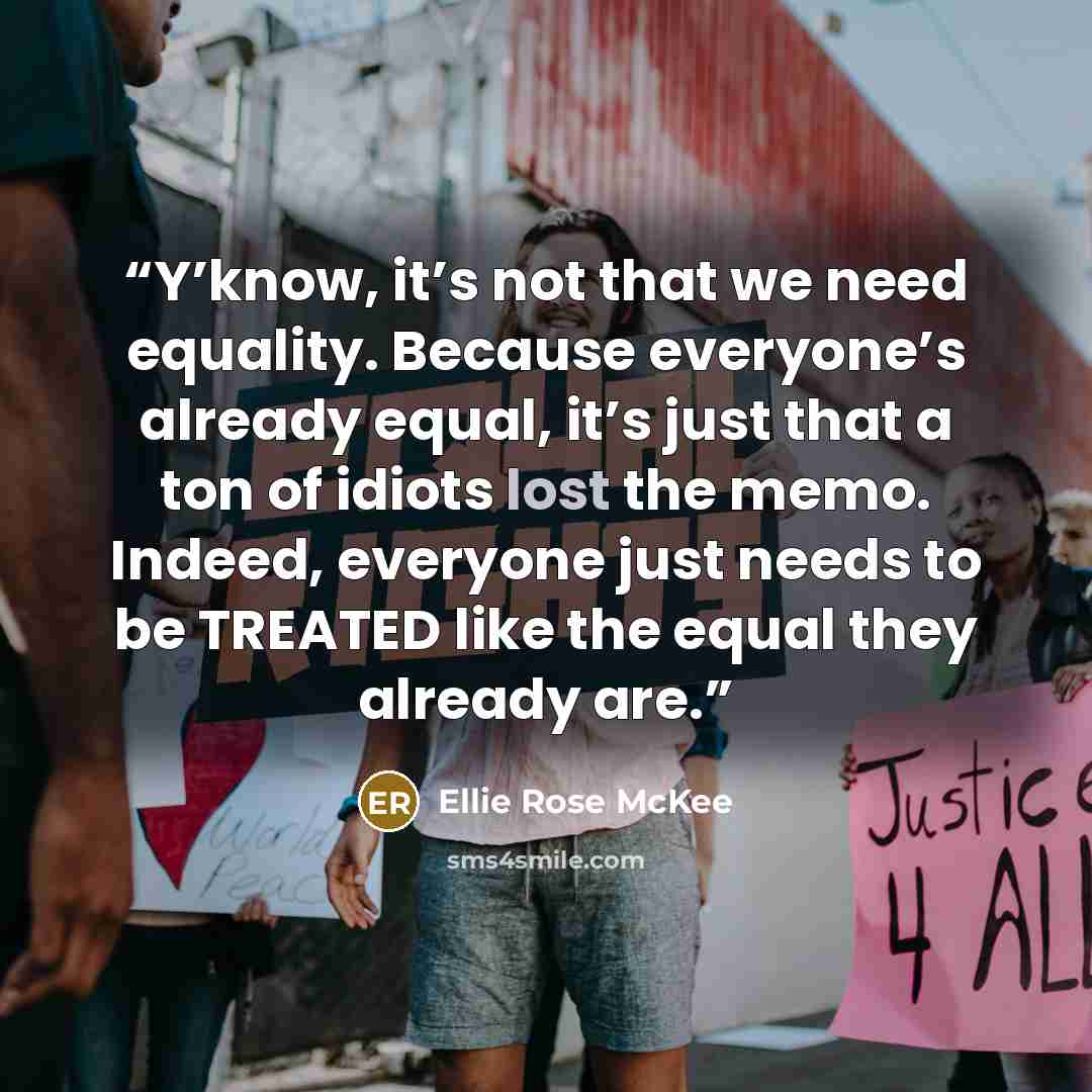 “Y’know, it’s not that we need equality. Because everyone’s already equal, it’s just that a ton of idiots lost the memo. Indeed, everyone just needs to be TREATED like the equal they already are.” quote by Ellie Rose McKee
