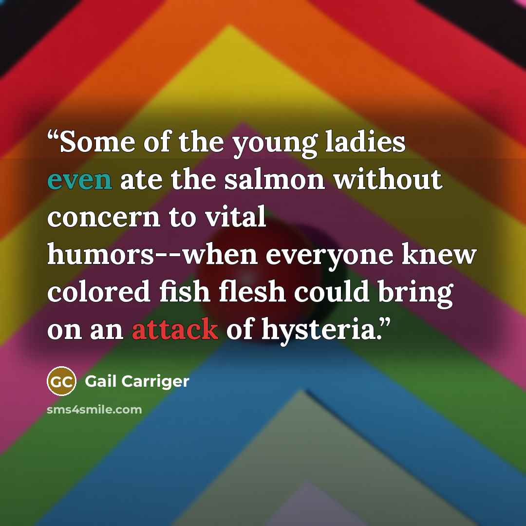 “Some of the young ladies even ate the salmon without concern to vital humors--when everyone knew colored fish flesh could bring on an attack of hysteria.” quote by Gail Carriger