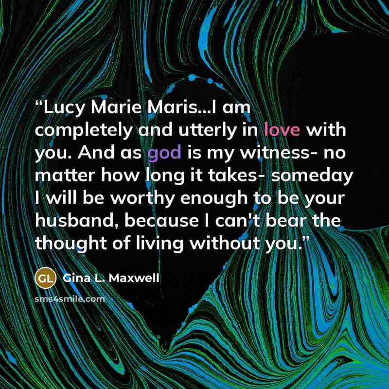 “Lucy Marie Maris...I am completely and utterly in love with you. And as god is my witness- no matter how long it takes- someday I will be worthy enough to be your husband, because I can't bear the thought of living without you.” quote by Gina L. Maxwell