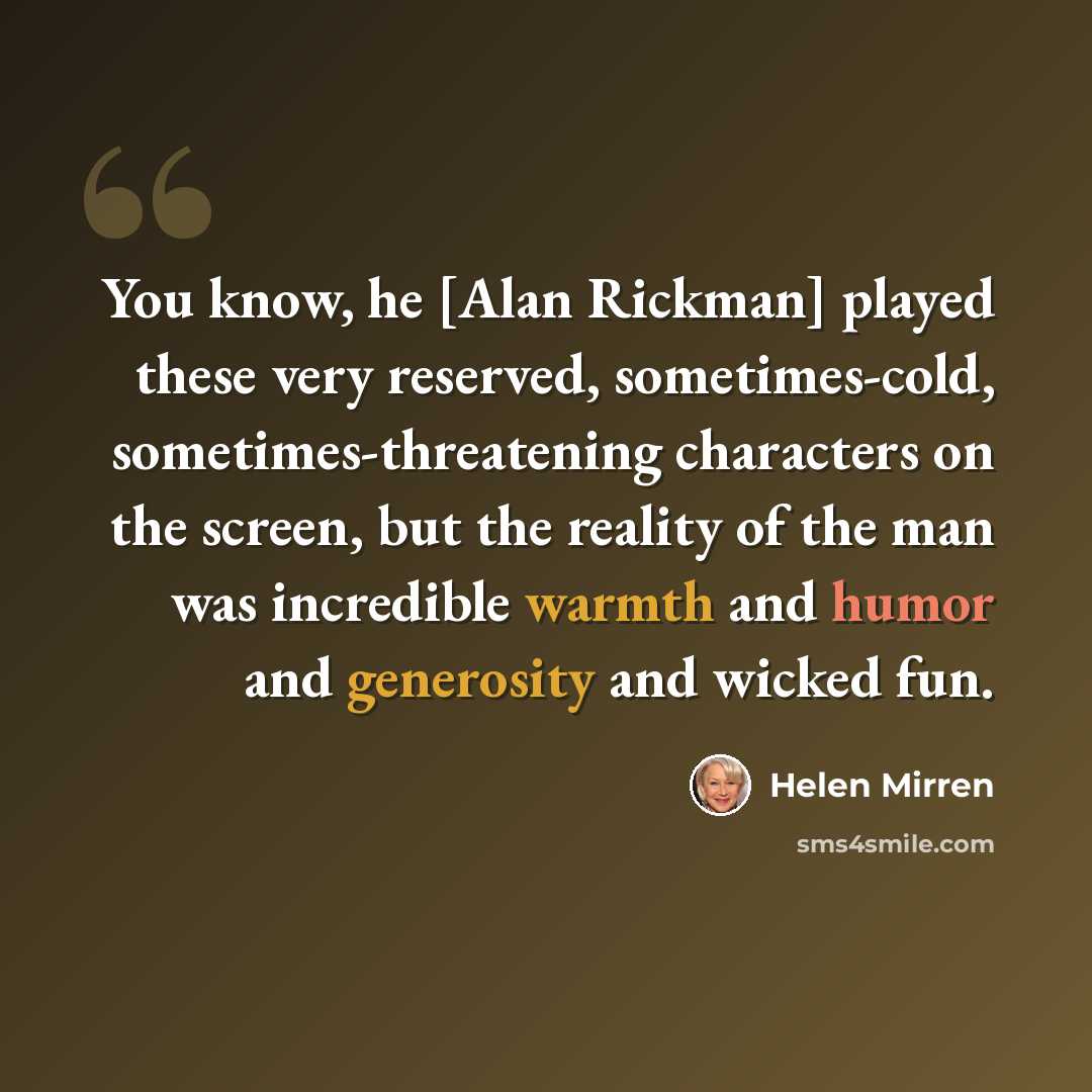“You know, he [Alan Rickman] played these very reserved, sometimes-cold, sometimes-threatening characters on the screen, but the reality of the man was incredible warmth and humor and generosity and wicked fun.” quote by Helen Mirren