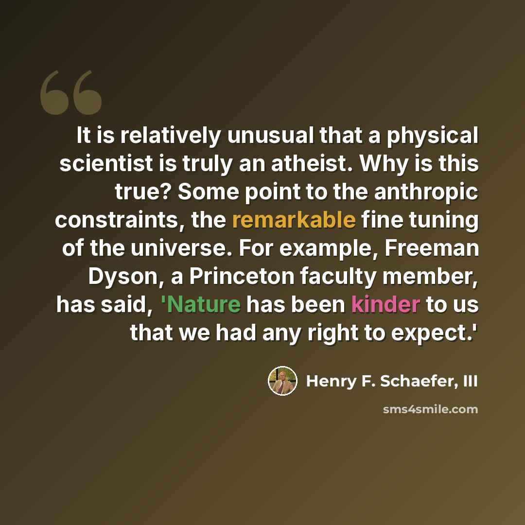 “It is relatively unusual that a physical scientist is truly an atheist. Why is this true? Some point to the anthropic constraints, the remarkable fine tuning of the universe. For example, Freeman Dyson, a Princeton faculty member, has said, 'Nature has been kinder to us that we had any right to…” quote by Henry F. Schaefer, III