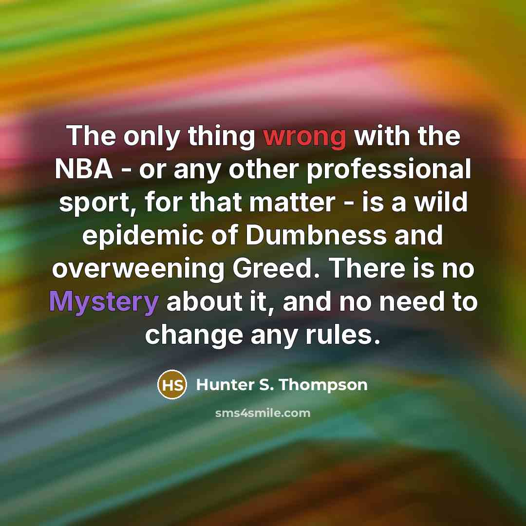 “The only thing wrong with the NBA - or any other professional sport, for that matter - is a wild epidemic of Dumbness and overweening Greed. There is no Mystery about it, and no need to change any rules.” quote by Hunter S. Thompson