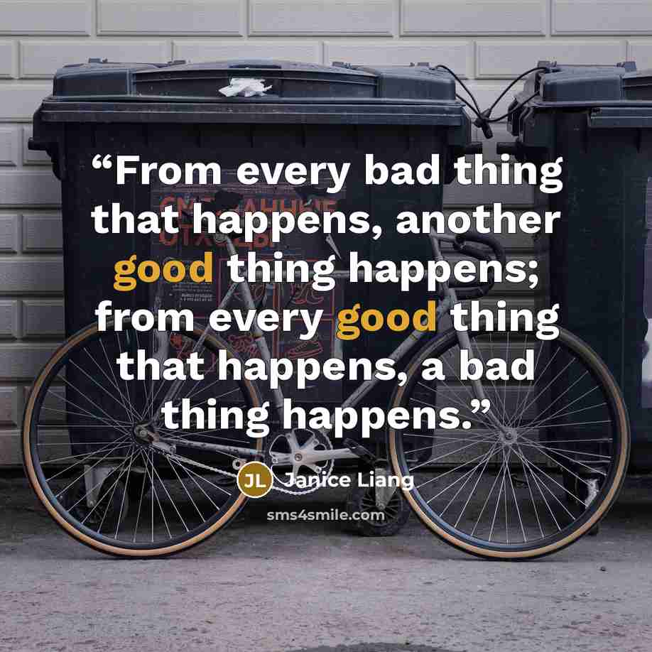 “From every bad thing that happens, another good thing happens; from every good thing that happens, a bad thing happens.” quote by Janice Liang