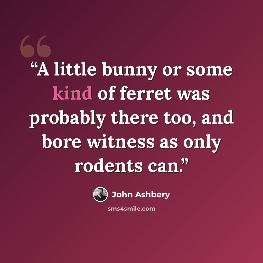 “A little bunny or some kind of ferret was probably there too, and bore witness as only rodents can.” quote by John Ashbery