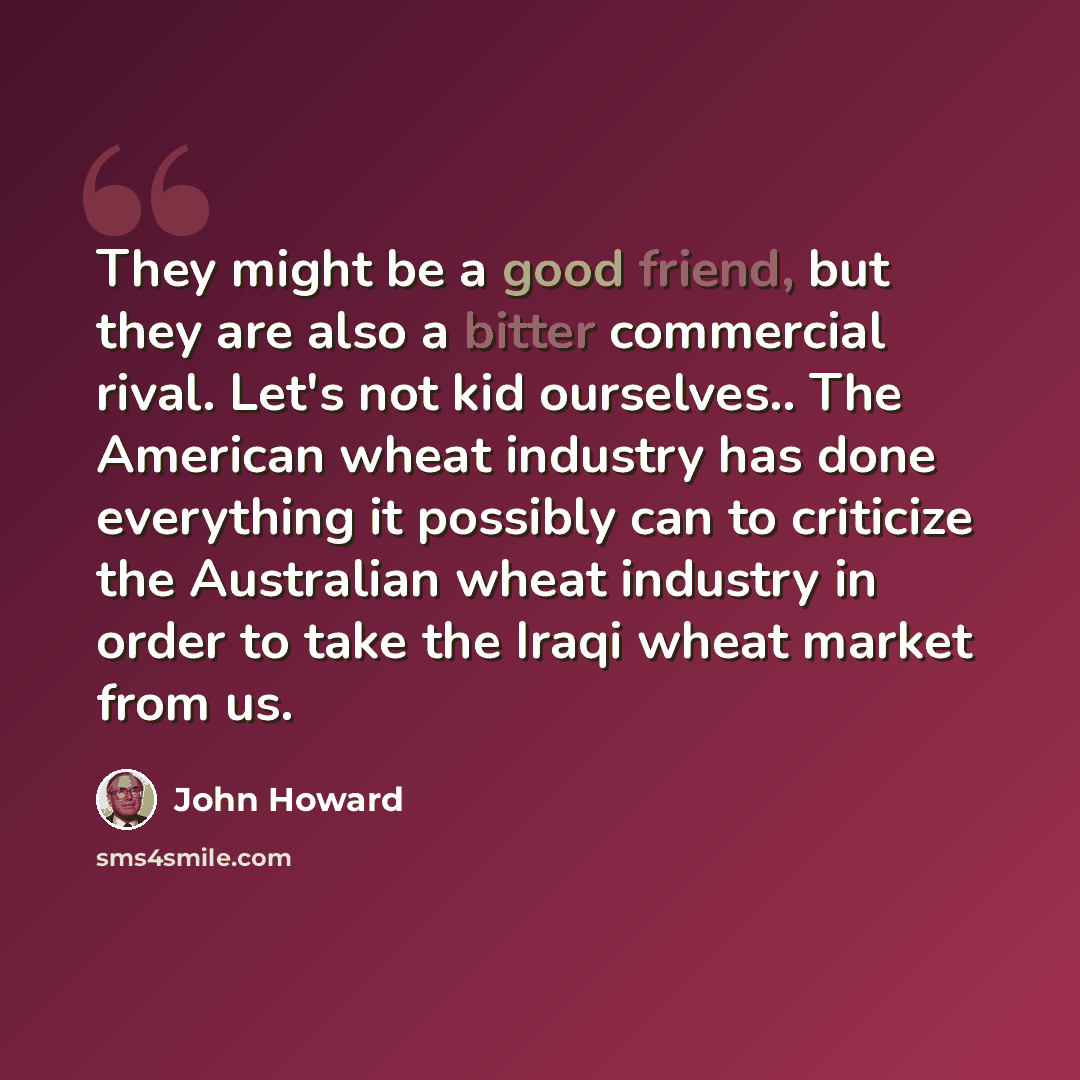 “They might be a good friend, but they are also a bitter commercial rival. Let's not kid ourselves.. The American wheat industry has done everything it possibly can to criticize the Australian wheat industry in order to take the Iraqi wheat market from us.” quote by John Howard