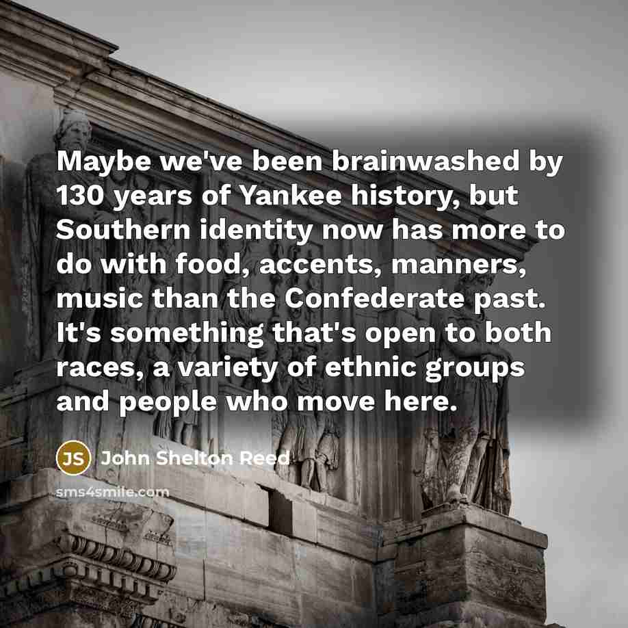 “Maybe we've been brainwashed by 130 years of Yankee history, but Southern identity now has more to do with food, accents, manners, music than the Confederate past. It's something that's open to both races, a variety of ethnic groups and people who move here.” quote by John Shelton Reed