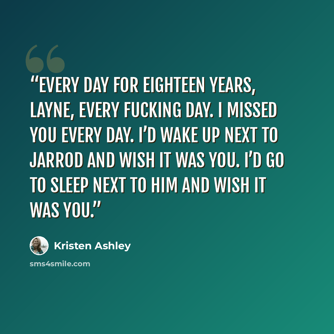 “Every day for eighteen years, Layne, every fucking day. I missed you every day. I’d wake up next to Jarrod and wish it was you. I’d go to sleep next to him and wish it was you.” quote by Kristen Ashley