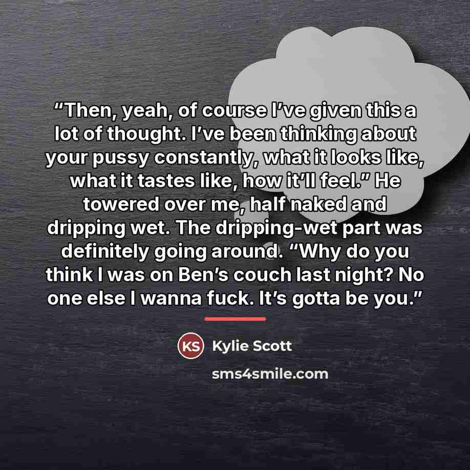 “Then, yeah, of course I’ve given this a lot of thought. I’ve been thinking about your pussy constantly, what it looks like, what it tastes like, how it’ll feel.” He towered over me, half naked and dripping wet. The dripping-wet part was definitely going around. “Why do you think I was on Ben’s…” quote by Kylie Scott