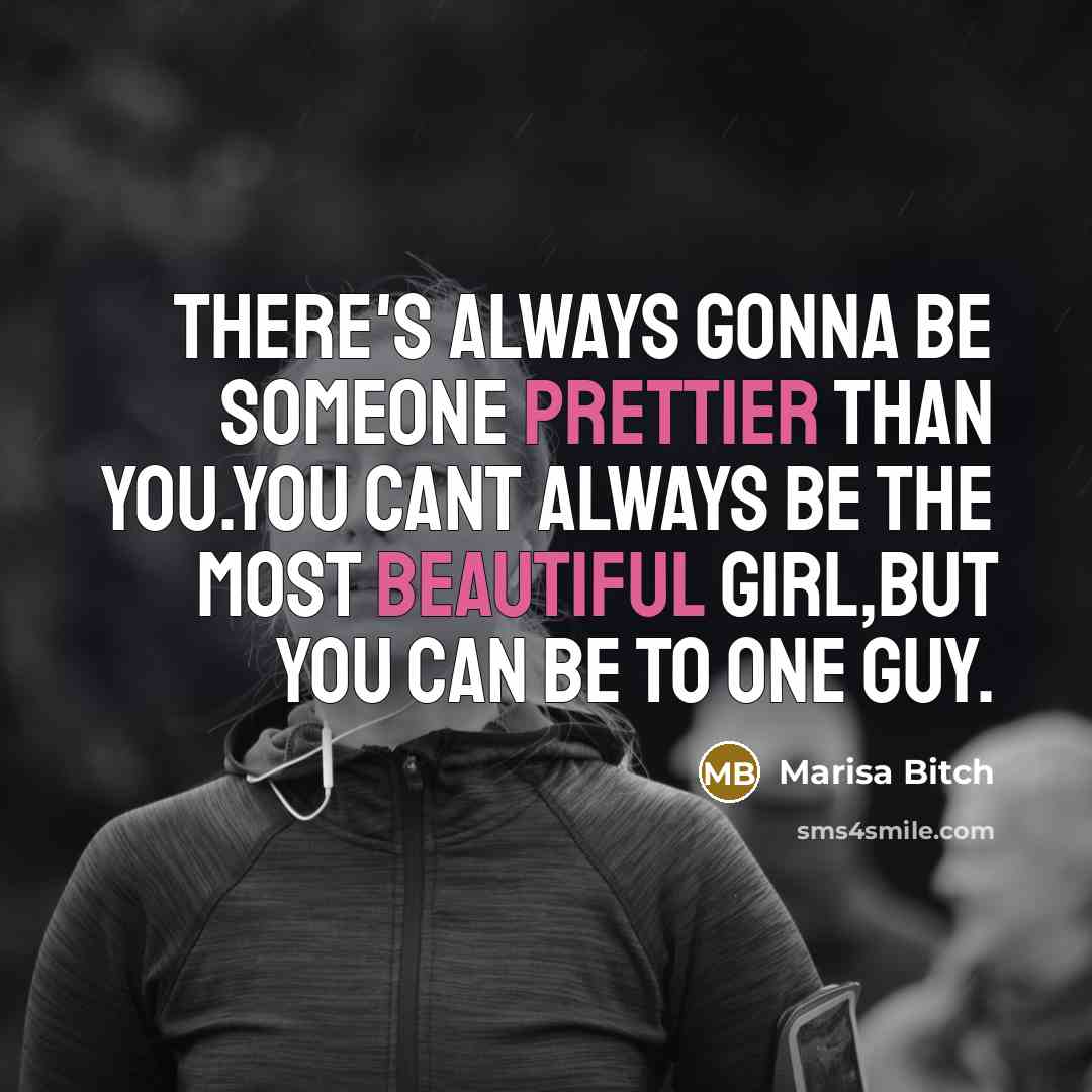 “THERE'S ALWAYS GONNA BE SOMEONE PRETTIER THAN YOU.YOU CANT ALWAYS BE THE MOST BEAUTIFUL GIRL,BUT YOU CAN BE TO ONE GUY.” quote by Marisa Bitch